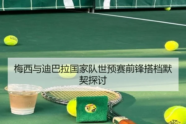 梅西与迪巴拉国家队世预赛前锋搭档默契探讨